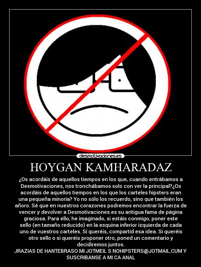 HOYGAN KAMHARADAZ - ¿Os acordáis de aquellos tiempos en los que, cuando entrábamos a
Desmotivaciones, nos tronchábamos solo con ver la principal?¿Os
acordáis de aquellos tiempos en los que los carteles hipsters eran
una pequeña minoría? Yo no sólo los recuerdo, sino que también los
añoro. Sé que en nuestros corazones podremos encontrar la fuerza de
vencer y devolver a Desmotivaciones.es su antigua fama de página
graciosa. Para ello, he imaginado, si estáis conmigo, poner este
sello (en tamaño reducido) en la esquina inferior izquierda de cada
uno de vuestros carteles. Si queréis, compartid esa idea. Si queréis
otro sello o si queréis proponer otro, poned un comentario y
decidiremos juntos.
JRAZIAS DE HANTEBRASO MI JOTMEIL S NOHIPSTERS@JOTMAIL.CUM Y
SUSCRIBANSE A MI CA ANAL