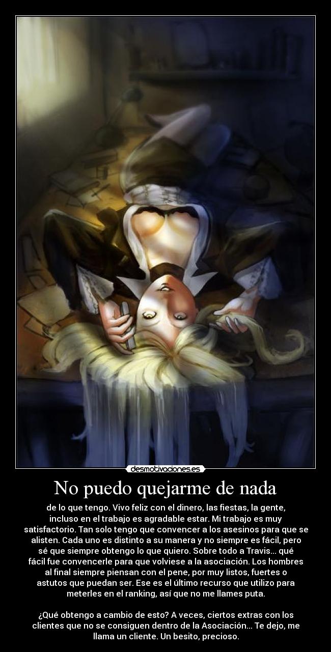 No puedo quejarme de nada - de lo que tengo. Vivo feliz con el dinero, las fiestas, la gente,
incluso en el trabajo es agradable estar. Mi trabajo es muy
satisfactorio. Tan solo tengo que convencer a los asesinos para que se
alisten. Cada uno es distinto a su manera y no siempre es fácil, pero
sé que siempre obtengo lo que quiero. Sobre todo a Travis... qué
fácil fue convencerle para que volviese a la asociación. Los hombres
al final siempre piensan con el pene, por muy listos, fuertes o
astutos que puedan ser. Ese es el último recurso que utilizo para
meterles en el ranking, así que no me llames puta.

¿Qué obtengo a cambio de esto? A veces, ciertos extras con los
clientes que no se consiguen dentro de la Asociación... Te dejo, me
llama un cliente. Un besito, precioso.
