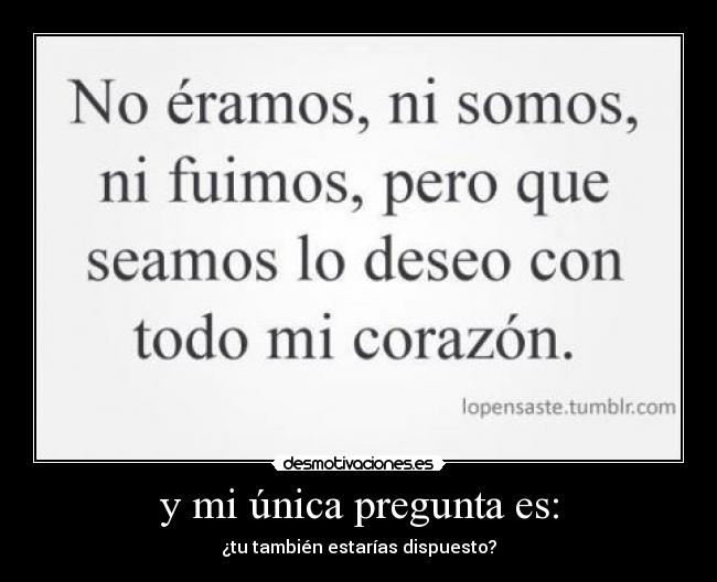 y mi única pregunta es: - ¿tu también estarías dispuesto?