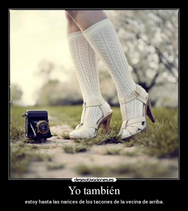 Yo también - estoy hasta las narices de los tacones de la vecina de arriba.