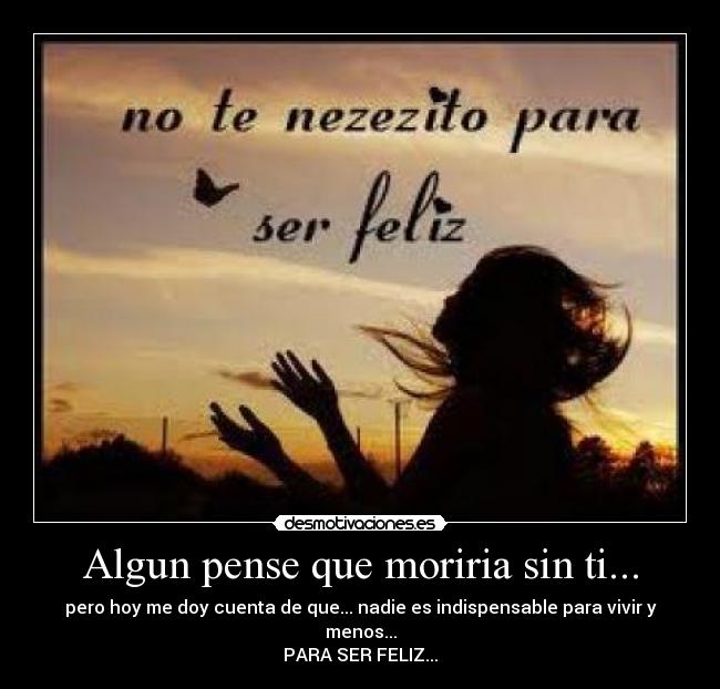 Algun pense que moriria sin ti... - pero hoy me doy cuenta de que... nadie es indispensable para vivir y menos...
PARA SER FELIZ...