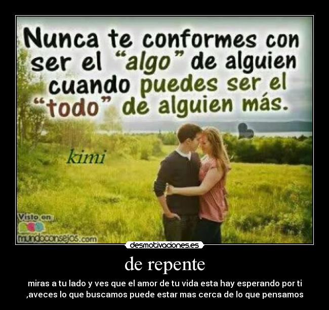 de repente - miras a tu lado y ves que el amor de tu vida esta hay esperando por ti
,aveces lo que buscamos puede estar mas cerca de lo que pensamos