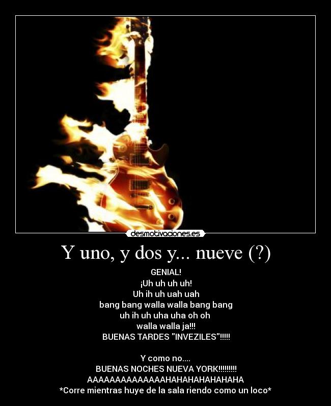 Y uno, y dos y... nueve (?) - GENIAL!
¡Uh uh uh uh!
Uh ih uh uah uah
bang bang walla walla bang bang
uh ih uh uha uha oh oh 
walla walla ja!!!
BUENAS TARDES INVEZILES!!!!!

Y como no....
BUENAS NOCHES NUEVA YORK!!!!!!!!!
AAAAAAAAAAAAAAHAHAHAHAHAHAHA
*Corre mientras huye de la sala riendo como un loco*