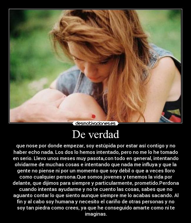 De verdad - que nose por donde empezar, soy estúpida por estar así contigo y no
haber echo nada. Los dos lo hemos intentado, pero no me lo he tomado
en serio. Llevo unos meses muy pasota,con todo en general, intentando
olvidarme de muchas cosas e intentando que nada me influya y que la
gente no piense ni por un momento que soy débil o que a veces lloro
como cualquier persona.Que somos jovenes y tenemos la vida por
delante, que dijimos para siempre y particularmente, prometido.Perdona
cuando intentas ayudarme y no te cuento las cosas, sabes que no
aguanto contar lo que siento aunque siempre me lo acabas sacando. Al
fin y al cabo soy humana y necesito el cariño de otras personas y no
soy tan piedra como crees, ya que he conseguido amarte como ni te
imaginas.