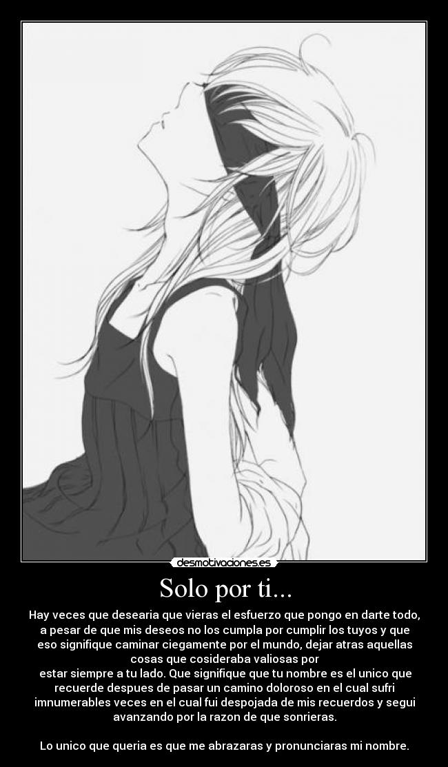 Solo por ti... - Hay veces que desearia que vieras el esfuerzo que pongo en darte todo,
a pesar de que mis deseos no los cumpla por cumplir los tuyos y que
eso signifique caminar ciegamente por el mundo, dejar atras aquellas
cosas que cosideraba valiosas por
 estar siempre a tu lado. Que signifique que tu nombre es el unico que
recuerde despues de pasar un camino doloroso en el cual sufri
imnumerables veces en el cual fui despojada de mis recuerdos y segui
avanzando por la razon de que sonrieras.

Lo unico que queria es que me abrazaras y pronunciaras mi nombre.