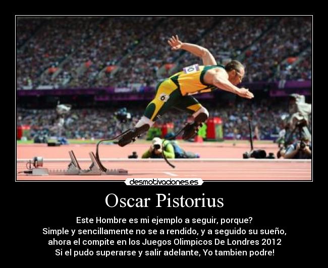 Oscar Pistorius - Este Hombre es mi ejemplo a seguir, porque?
Simple y sencillamente no se a rendido, y a seguido su sueño,
ahora el compite en los Juegos Olimpicos De Londres 2012
Si el pudo superarse y salir adelante, Yo tambien podre!