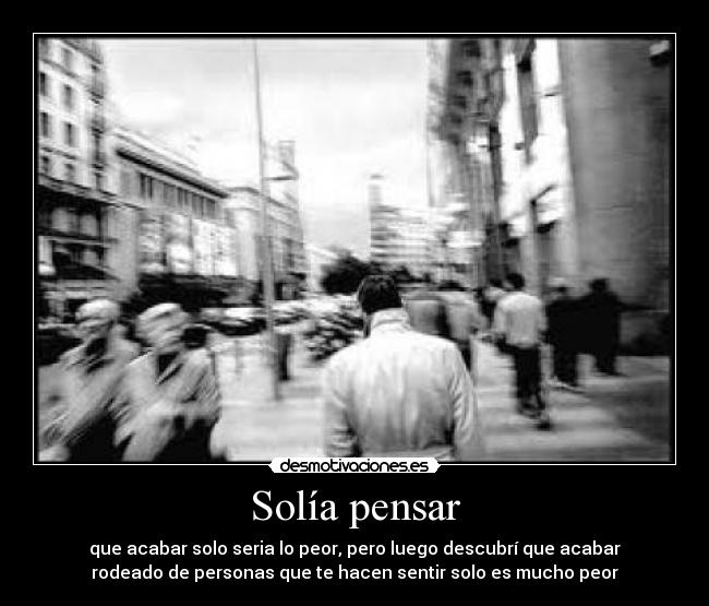 Solía pensar - que acabar solo seria lo peor, pero luego descubrí que acabar
rodeado de personas que te hacen sentir solo es mucho peor