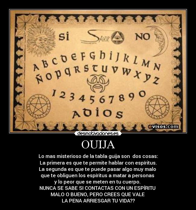 OUIJA - Lo mas misterioso de la tabla guija son  dos cosas:
La primera es que te permite hablar con espíritus.
La segunda es que te puede pasar algo muy malo 
que te obliguen los espíritus a matar a personas 
y lo peor que se meten en tu cuerpo. 
NUNCA SE SABE SI CONTACTAS CON UN ESPÍRITU 
MALO O BUENO, PERO CREES QUE VALE 
LA PENA ARRIESGAR TU VIDA??