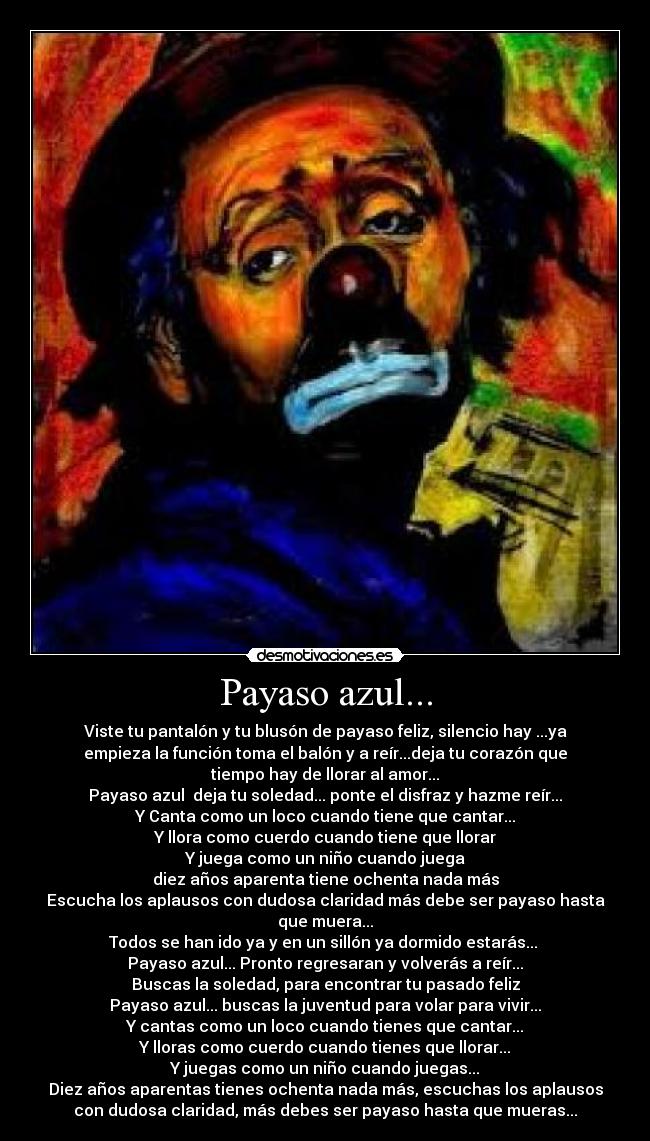 Payaso azul... - Viste tu pantalón y tu blusón de payaso feliz, silencio hay ...ya
empieza la función toma el balón y a reír...deja tu corazón que
tiempo hay de llorar al amor...
Payaso azul deja tu soledad... ponte el disfraz y hazme reír...
Y Canta como un loco cuando tiene que cantar...
Y llora como cuerdo cuando tiene que llorar
Y juega como un niño cuando juega
diez años aparenta tiene ochenta nada más
Escucha los aplausos con dudosa claridad más debe ser payaso hasta
que muera...
Todos se han ido ya y en un sillón ya dormido estarás...
Payaso azul... Pronto regresaran y volverás a reír...
Buscas la soledad, para encontrar tu pasado feliz
Payaso azul... buscas la juventud para volar para vivir...
Y cantas como un loco cuando tienes que cantar...
Y lloras como cuerdo cuando tienes que llorar...
Y juegas como un niño cuando juegas...
Diez años aparentas tienes ochenta nada más, escuchas los aplausos
con dudosa claridad, más debes ser payaso hasta que mueras...