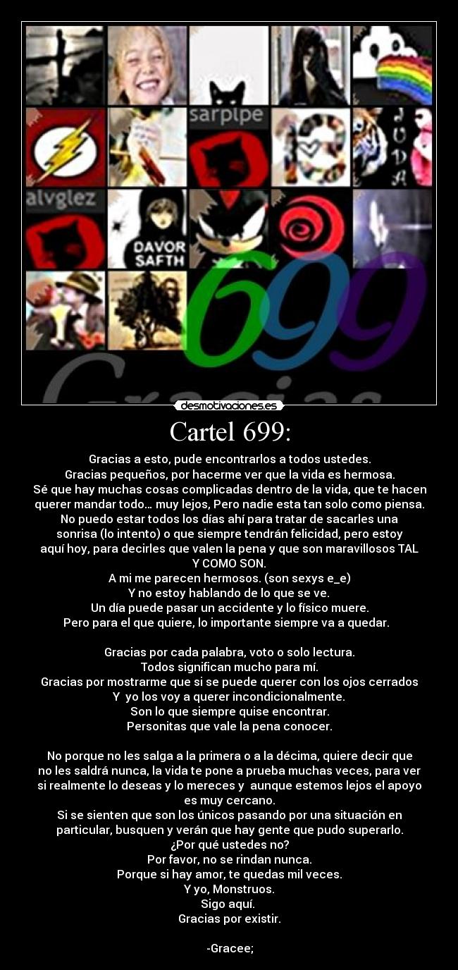 Cartel 699: - Gracias a esto, pude encontrarlos a todos ustedes.
Gracias pequeños, por hacerme ver que la vida es hermosa.
Sé que hay muchas cosas complicadas dentro de la vida, que te hacen
querer mandar todo… muy lejos, Pero nadie esta tan solo como piensa.
No puedo estar todos los días ahí para tratar de sacarles una
sonrisa (lo intento) o que siempre tendrán felicidad, pero estoy
aquí hoy, para decirles que valen la pena y que son maravillosos TAL
Y COMO SON.
A mi me parecen hermosos. (son sexys e_e)
Y no estoy hablando de lo que se ve.
Un día puede pasar un accidente y lo físico muere.
Pero para el que quiere, lo importante siempre va a quedar.  

Gracias por cada palabra, voto o solo lectura.
Todos significan mucho para mí.
Gracias por mostrarme que si se puede querer con los ojos cerrados
Y  yo los voy a querer incondicionalmente.
Son lo que siempre quise encontrar.
Personitas que vale la pena conocer.

No porque no les salga a la primera o a la décima, quiere decir que
no les saldrá nunca, la vida te pone a prueba muchas veces, para ver
si realmente lo deseas y lo mereces y  aunque estemos lejos el apoyo
es muy cercano.
Si se sienten que son los únicos pasando por una situación en
particular, busquen y verán que hay gente que pudo superarlo.
¿Por qué ustedes no?
Por favor, no se rindan nunca.
Porque si hay amor, te quedas mil veces.
Y yo, Monstruos.
Sigo aquí. 
Gracias por existir.
                                                               
-Gracee;