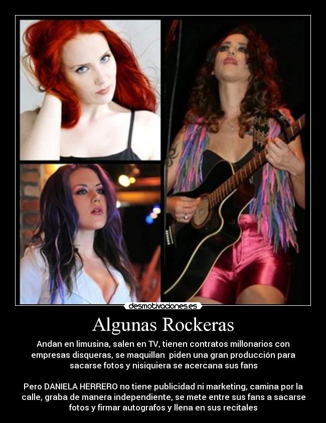 Algunas Rockeras - Andan en limusina, salen en TV, tienen contratos millonarios con
empresas disqueras, se maquillan piden una gran producción para
sacarse fotos y nisiquiera se acercana sus fans
Pero DANIELA HERRERO no tiene publicidad ni marketing, camina por la
calle, graba de manera independiente, se mete entre sus fans a sacarse
fotos y firmar autografos y llena en sus recitales