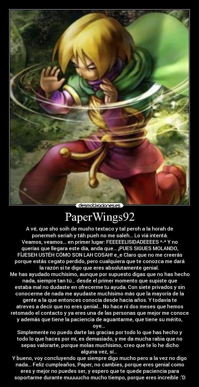 PaperWings92 - A vé, que sho soih de musho textaco y tal peroh a la horah de
ponermeh seriah y táh pueh no me saleh... Lo viá intentá.
Veamos, veamos... en primer lugar: FEEEEELISIDADEEEES *-* Y no
querías que llegara este día, anda que... ¡PUES SIGUES MOLANDO,
FÍJESEH USTÉH CÓMO SON LAH COSAH! e_e Claro que no me creerás
porque estás cegato perdido, pero cualquiera que te conozca me dará
la razón si te digo que eres absolutamente genial. 
Me has ayudado muchísimo, aunque por supuesto digas que no has hecho
nada, siempre tan tú... desde el primer momento que supiste que
estaba mal no dudaste en ofrecerme tu ayuda. Con siete privados y sin
conocerme de nada me ayudaste muchísimo más que la mayoría de la
gente a la que entonces conocía desde hacía años. Y todavía te
atreves a decir que no eres genial... No hace ni dos meses que hemos
retomado el contacto y ya eres una de las personas que mejor me conoce
y además que tiene la paciencia de aguantarme, que tiene su mérito,
oye... 
Simplemente no puedo darte las gracias por todo lo que has hecho y
todo lo que haces por mí, es demasiado, y me da mucha rabia que no
sepas valorarte, porque molas muchísimo, creo que te lo he dicho
alguna vez, sí... 
Y bueno, voy concluyendo que siempre digo mucho pero a la vez no digo
nada... Feliz cumpleaños, Paper, no cambies, porque eres genial como
eres y mejor no puedes ser, y espero que te quede paciencia para
soportarme durante muuuucho mucho tiempo, porque eres increíble :D