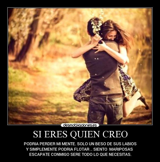 SI ERES QUIEN CREO - PODRIA PERDER MI MENTE. SOLO UN BESO DE SUS LABIOS
Y SIMPLEMENTE PODRIA FLOTAR .. SIENTO MARIPOSAS ♥
ESCAPATE CONMIGO SERE TODO LO QUE NECESITAS.