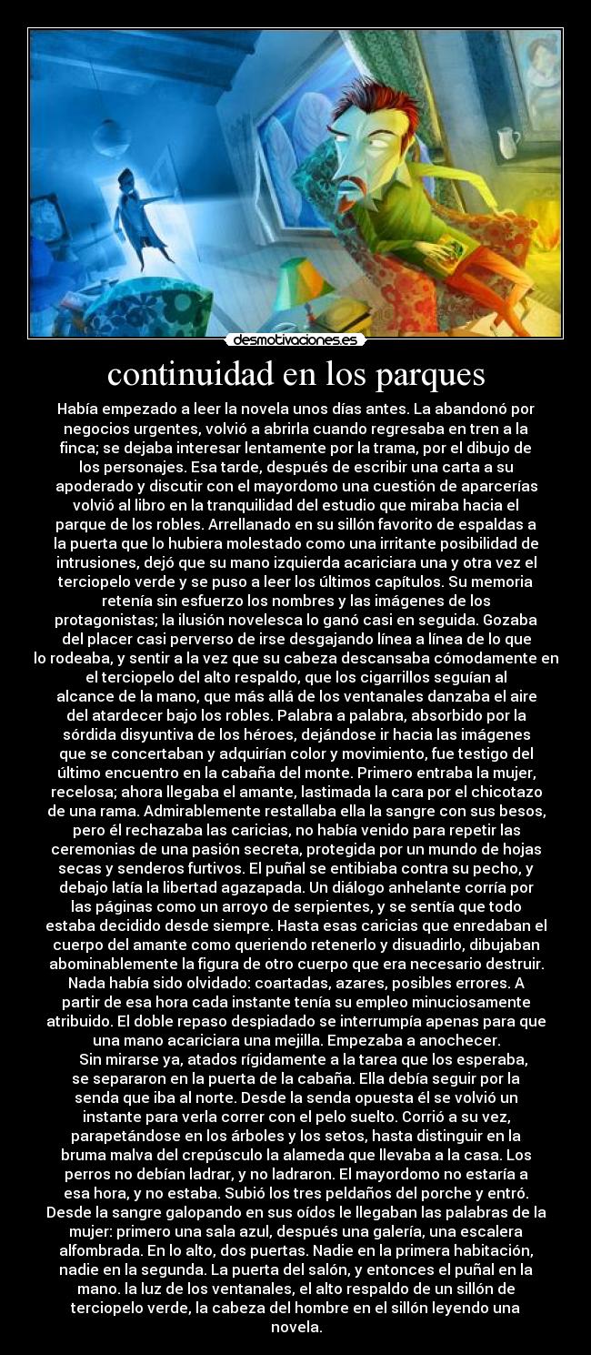 continuidad en los parques - Había empezado a leer la novela unos días antes. La abandonó por
negocios urgentes, volvió a abrirla cuando regresaba en tren a la
finca; se dejaba interesar lentamente por la trama, por el dibujo de
los personajes. Esa tarde, después de escribir una carta a su
apoderado y discutir con el mayordomo una cuestión de aparcerías
volvió al libro en la tranquilidad del estudio que miraba hacia el
parque de los robles. Arrellanado en su sillón favorito de espaldas a
la puerta que lo hubiera molestado como una irritante posibilidad de
intrusiones, dejó que su mano izquierda acariciara una y otra vez el
terciopelo verde y se puso a leer los últimos capítulos. Su memoria
retenía sin esfuerzo los nombres y las imágenes de los
protagonistas; la ilusión novelesca lo ganó casi en seguida. Gozaba
del placer casi perverso de irse desgajando línea a línea de lo que
lo rodeaba, y sentir a la vez que su cabeza descansaba cómodamente en
el terciopelo del alto respaldo, que los cigarrillos seguían al
alcance de la mano, que más allá de los ventanales danzaba el aire
del atardecer bajo los robles. Palabra a palabra, absorbido por la
sórdida disyuntiva de los héroes, dejándose ir hacia las imágenes
que se concertaban y adquirían color y movimiento, fue testigo del
último encuentro en la cabaña del monte. Primero entraba la mujer,
recelosa; ahora llegaba el amante, lastimada la cara por el chicotazo
de una rama. Admirablemente restallaba ella la sangre con sus besos,
pero él rechazaba las caricias, no había venido para repetir las
ceremonias de una pasión secreta, protegida por un mundo de hojas
secas y senderos furtivos. El puñal se entibiaba contra su pecho, y
debajo latía la libertad agazapada. Un diálogo anhelante corría por
las páginas como un arroyo de serpientes, y se sentía que todo
estaba decidido desde siempre. Hasta esas caricias que enredaban el
cuerpo del amante como queriendo retenerlo y disuadirlo, dibujaban
abominablemente la figura de otro cuerpo que era necesario destruir.
Nada había sido olvidado: coartadas, azares, posibles errores. A
partir de esa hora cada instante tenía su empleo minuciosamente
atribuido. El doble repaso despiadado se interrumpía apenas para que
una mano acariciara una mejilla. Empezaba a anochecer.
    Sin mirarse ya, atados rígidamente a la tarea que los esperaba,
se separaron en la puerta de la cabaña. Ella debía seguir por la
senda que iba al norte. Desde la senda opuesta él se volvió un
instante para verla correr con el pelo suelto. Corrió a su vez,
parapetándose en los árboles y los setos, hasta distinguir en la
bruma malva del crepúsculo la alameda que llevaba a la casa. Los
perros no debían ladrar, y no ladraron. El mayordomo no estaría a
esa hora, y no estaba. Subió los tres peldaños del porche y entró.
Desde la sangre galopando en sus oídos le llegaban las palabras de la
mujer: primero una sala azul, después una galería, una escalera
alfombrada. En lo alto, dos puertas. Nadie en la primera habitación,
nadie en la segunda. La puerta del salón, y entonces el puñal en la
mano. la luz de los ventanales, el alto respaldo de un sillón de
terciopelo verde, la cabeza del hombre en el sillón leyendo una
novela.