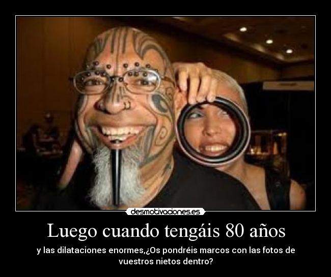 Luego cuando tengáis 80 años - y las dilataciones enormes,¿Os pondréis marcos con las fotos de
vuestros nietos dentro?