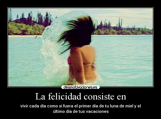 La felicidad consiste en - vivir cada día como si fuera el primer día de tu luna de miel y el
último día de tus vacaciones