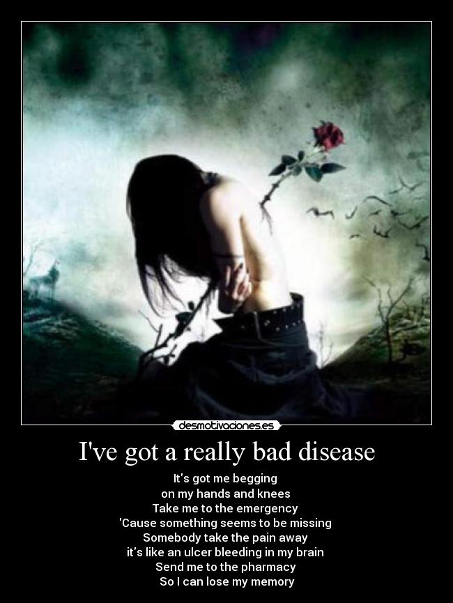 Ive got a really bad disease - Its got me begging 
on my hands and knees 
Take me to the emergency 
Cause something seems to be missing 
Somebody take the pain away 
its like an ulcer bleeding in my brain 
Send me to the pharmacy 
So I can lose my memory