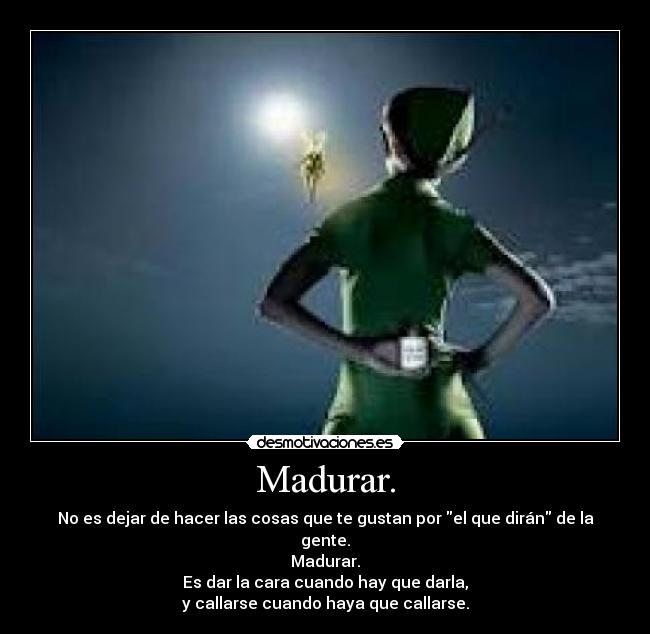 Madurar. - No es dejar de hacer las cosas que te gustan por el que dirán de la gente.
Madurar.
Es dar la cara cuando hay que darla,
y callarse cuando haya que callarse.