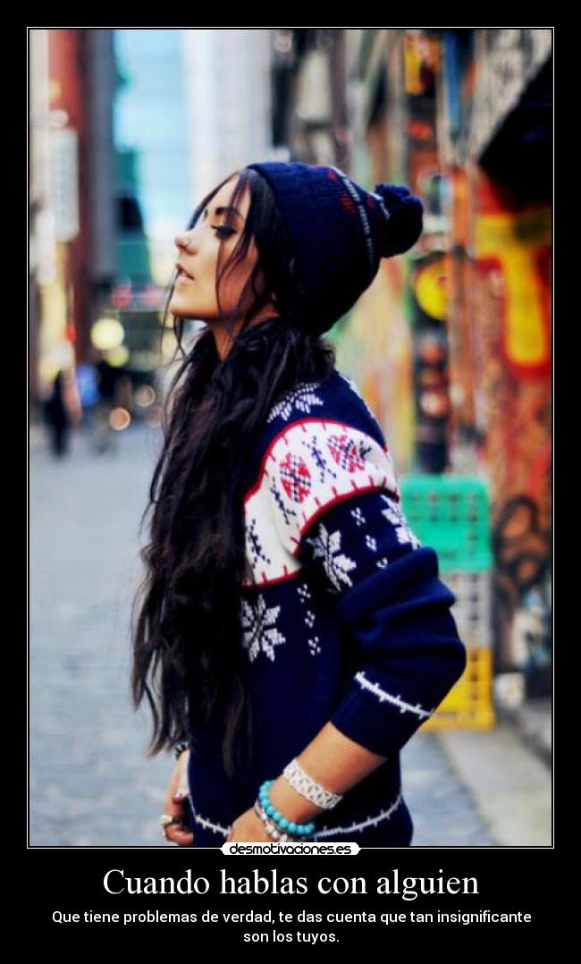 Cuando hablas con alguien - Que tiene problemas de verdad, te das cuenta que tan insignificante son los tuyos.