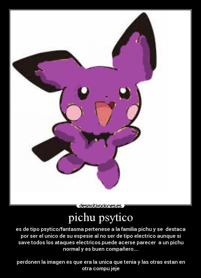 pichu psytico - es de tipo psytico/fantasma pertenese a la familia pichu y se destaca
por ser el unico de su espesie al no ser de tipo electrico aunque si
save todos los ataques electricos.puede acerse parecer a un pichu
normal y es buen compañero....
perdonen la imagen es que era la unica que tenia y las otras estan en
otra compu jeje