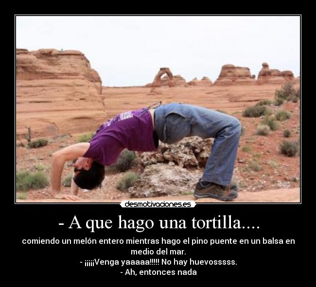 - A que hago una tortilla.... - comiendo un melón entero mientras hago el pino puente en un balsa en
medio del mar.
- ¡¡¡¡¡Venga yaaaaa!!!!! No hay huevosssss.
- Ah, entonces nada