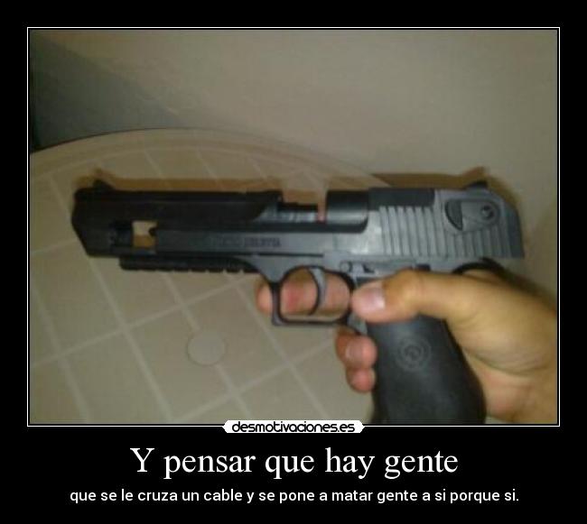 Y pensar que hay gente - que se le cruza un cable y se pone a matar gente a si porque si.