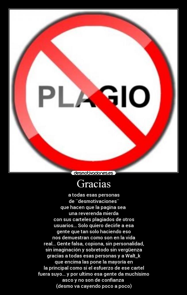Gracias - a todas esas personas
de ¨desmotivaciones¨
que hacen que la pagina sea
una reverenda mierda
con sus carteles plagiados de otros
usuarios... Solo quiero decirle a esa
gente que tan solo haciendo eso
nos demuestran como son en la vida
real... Gente falsa, copiona, sin personalidad,
sin imaginación y sobretodo sin vergüenza
gracias a todas esas personas y a Walt_k
que encima las pone la mayoría en
la principal como si el esfuerzo de ese cartel
fuera suyo... y por ultimo esa gente da muchísimo
asco y no son de confianza
(desmo va cayendo poco a poco)