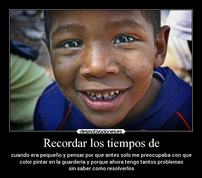 Recordar los tiempos de - cuando era pequeño y pensar por que antes solo me preocupaba con que
color pintar en la guardería y porque ahora tengo tantos problemas
sin saber como resolverlos