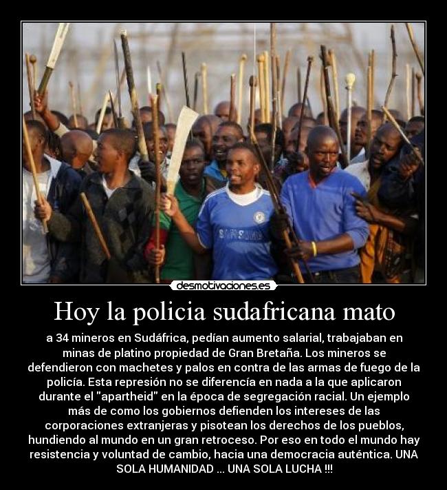 Hoy la policia sudafricana mato - a 34 mineros en Sudáfrica, pedían aumento salarial, trabajaban en
minas de platino propiedad de Gran Bretaña. Los mineros se
defendieron con machetes y palos en contra de las armas de fuego de la
policía. Esta represión no se diferencía en nada a la que aplicaron
durante el apartheid en la época de segregación racial. Un ejemplo
más de como los gobiernos defienden los intereses de las
corporaciones extranjeras y pisotean los derechos de los pueblos,
hundiendo al mundo en un gran retroceso. Por eso en todo el mundo hay
resistencia y voluntad de cambio, hacia una democracia auténtica. UNA
SOLA HUMANIDAD ... UNA SOLA LUCHA !!!