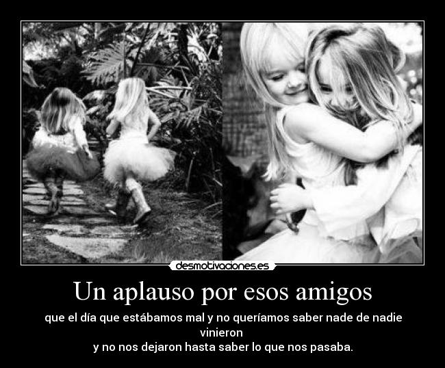 Un aplauso por esos amigos - que el día que estábamos mal y no queríamos saber nade de nadie vinieron 
y no nos dejaron hasta saber lo que nos pasaba.