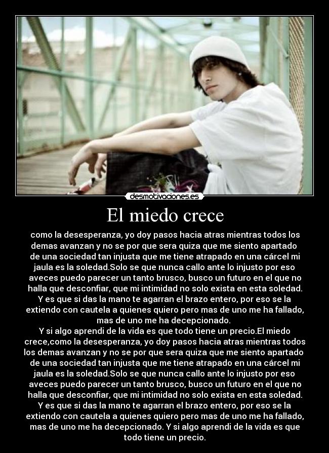 El miedo crece - como la desesperanza, yo doy pasos hacia atras mientras todos los
demas avanzan y no se por que sera quiza que me siento apartado 
de una sociedad tan injusta que me tiene atrapado en una cárcel mi
jaula es la soledad.Solo se que nunca callo ante lo injusto por eso
aveces puedo parecer un tanto brusco, busco un futuro en el que no
halla que desconfiar, que mi intimidad no solo exista en esta soledad.
Y es que si das la mano te agarran el brazo entero, por eso se la
extiendo con cautela a quienes quiero pero mas de uno me ha fallado,
mas de uno me ha decepcionado. 
Y si algo aprendi de la vida es que todo tiene un precio.El miedo
crece,como la desesperanza, yo doy pasos hacia atras mientras todos
los demas avanzan y no se por que sera quiza que me siento apartado 
de una sociedad tan injusta que me tiene atrapado en una cárcel mi
jaula es la soledad.Solo se que nunca callo ante lo injusto por eso
aveces puedo parecer un tanto brusco, busco un futuro en el que no
halla que desconfiar, que mi intimidad no solo exista en esta soledad.
Y es que si das la mano te agarran el brazo entero, por eso se la
extiendo con cautela a quienes quiero pero mas de uno me ha fallado,
mas de uno me ha decepcionado. Y si algo aprendi de la vida es que
todo tiene un precio.