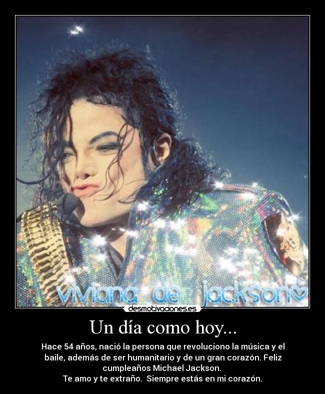 Un día como hoy... - Hace 54 años, nació la persona que revoluciono la música y el
baile, además de ser humanitario y de un gran corazón. Feliz
cumpleaños Michael Jackson. 
Te amo y te extraño.  Siempre estás en mi corazón.