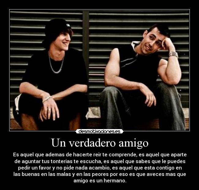 Un verdadero amigo - Es aquel que ademas de hacerte reir te comprende, es aquel que aparte
de aguntar tus tonterias te escucha, es aquel que sabes que le puedes
pedir un favor y no pide nada acambio, es aquel que esta contigo en
las buenas en las malas y en las peores por eso es que aveces mas que
amigo es un hermano.