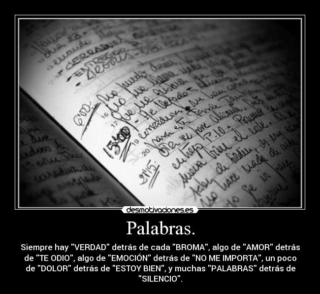 Palabras. - Siempre hay VERDAD detrás de cada BROMA, algo de AMOR detrás
de TE ODIO, algo de EMOCIÓN detrás de NO ME IMPORTA, un poco
de DOLOR detrás de ESTOY BIEN, y muchas PALABRAS detrás de
SILENCIO.