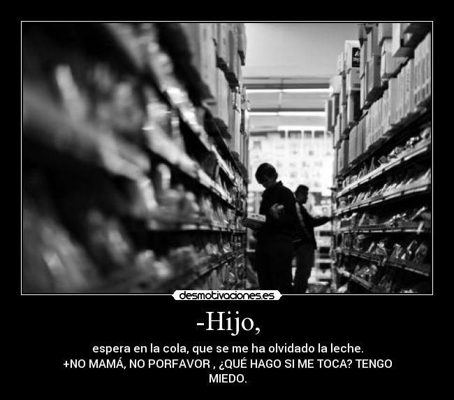 -Hijo, - espera en la cola, que se me ha olvidado la leche.
+NO MAMÁ, NO PORFAVOR , ¿QUÉ HAGO SI ME TOCA? TENGO
MIEDO.