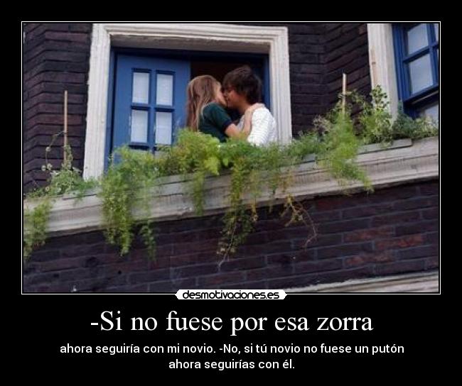 -Si no fuese por esa zorra - ahora seguiría con mi novio. -No, si tú novio no fuese un putón
ahora seguirías con él.