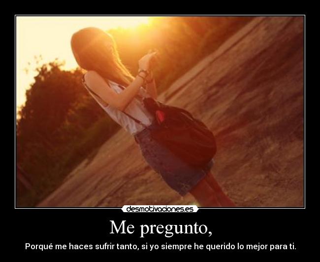 Me pregunto, - Porqué me haces sufrir tanto, si yo siempre he querido lo mejor para ti.
