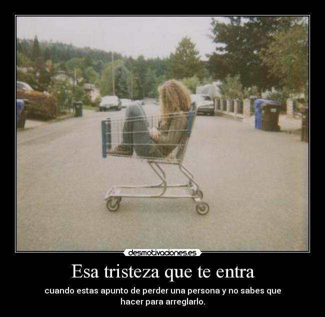Esa tristeza que te entra - cuando estas apunto de perder una persona y no sabes que
hacer para arreglarlo.