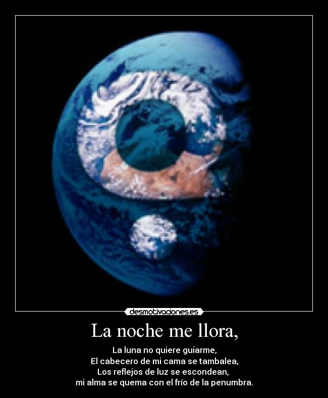 La noche me llora, - La luna no quiere guiarme,
El cabecero de mi cama se tambalea,
Los reflejos de luz se escondean, 
mi alma se quema con el frío de la penumbra.