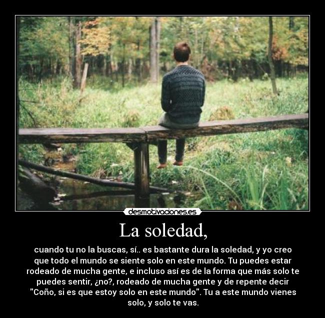 La soledad, - cuando tu no la buscas, sí.. es bastante dura la soledad, y yo creo
que todo el mundo se siente solo en este mundo. Tu puedes estar
rodeado de mucha gente, e incluso así es de la forma que más solo te
puedes sentir, ¿no?, rodeado de mucha gente y de repente decir
Coño, si es que estoy solo en este mundo. Tu a este mundo vienes
solo, y solo te vas.