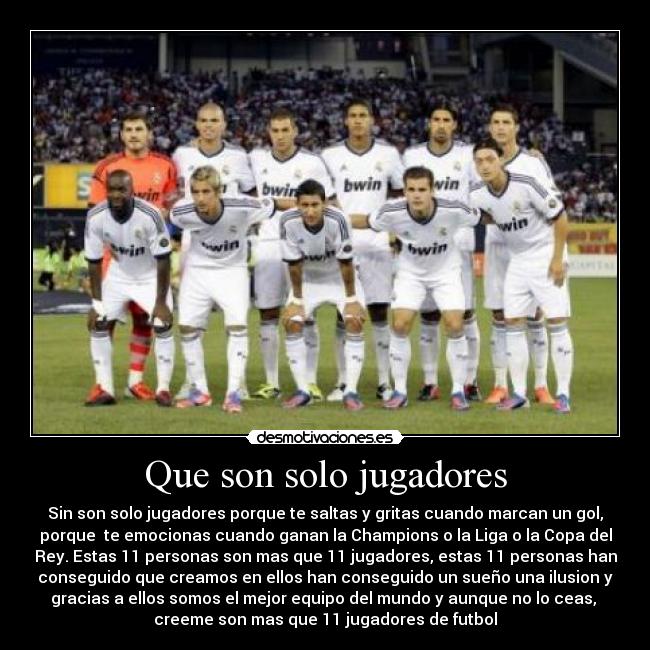 Que son solo jugadores - Sin son solo jugadores porque te saltas y gritas cuando marcan un gol,
porque te emocionas cuando ganan la Champions o la Liga o la Copa del
Rey. Estas 11 personas son mas que 11 jugadores, estas 11 personas han
conseguido que creamos en ellos han conseguido un sueño una ilusion y
gracias a ellos somos el mejor equipo del mundo y aunque no lo ceas,
creeme son mas que 11 jugadores de futbol