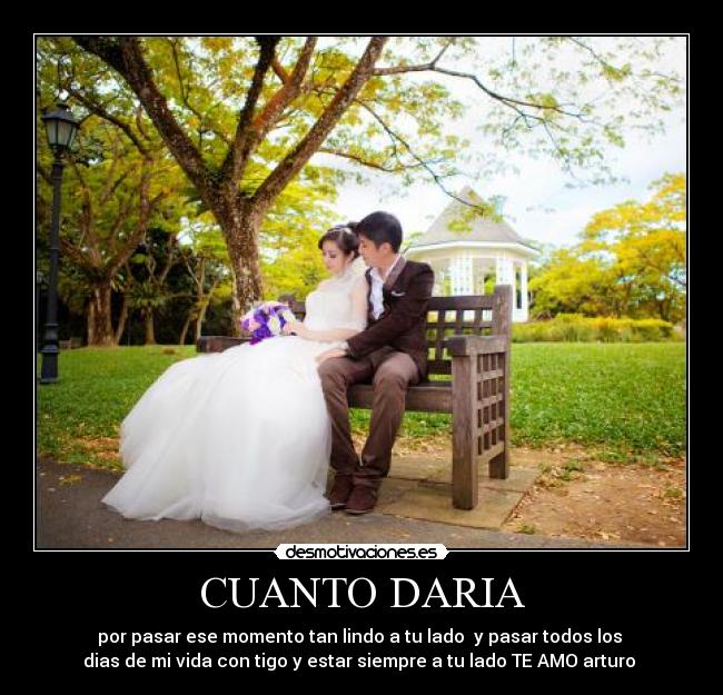 CUANTO DARIA - por pasar ese momento tan lindo a tu lado y pasar todos los
dias de mi vida con tigo y estar siempre a tu lado TE AMO arturo