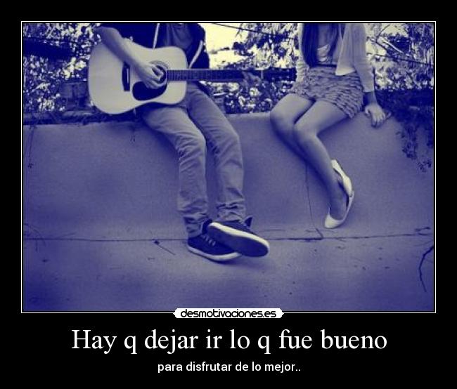 Hay q dejar ir lo q fue bueno - para disfrutar de lo mejor..