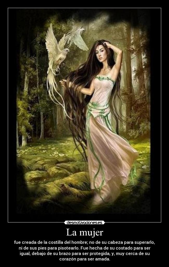 La mujer - fue creada de la costilla del hombre; no de su cabeza para superarlo,
ni de sus pies para pisotearlo. Fue hecha de su costado para ser
igual, debajo de su brazo para ser protegida, y, muy cerca de su
corazón para ser amada.