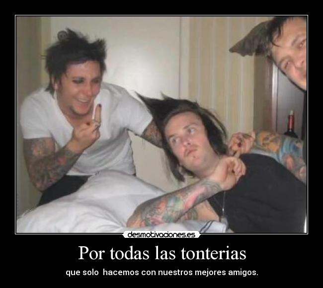 Por todas las tonterias - que solo  hacemos con nuestros mejores amigos.