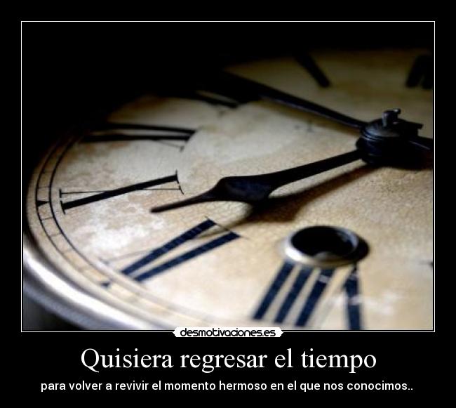 Quisiera regresar el tiempo - para volver a revivir el momento hermoso en el que nos conocimos..