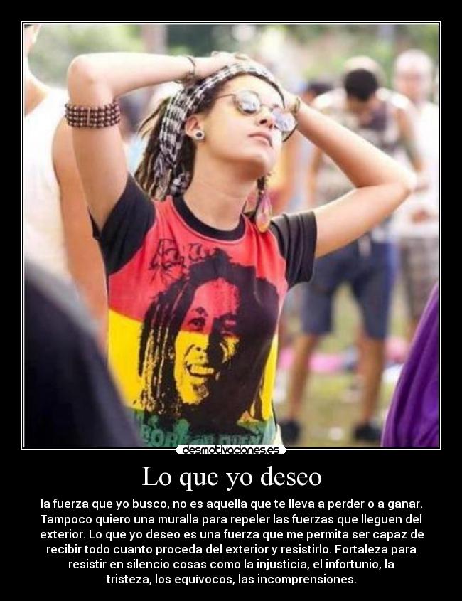 Lo que yo deseo - la fuerza que yo busco, no es aquella que te lleva a perder o a ganar.
Tampoco quiero una muralla para repeler las fuerzas que lleguen del
exterior. Lo que yo deseo es una fuerza que me permita ser capaz de
recibir todo cuanto proceda del exterior y resistirlo. Fortaleza para
resistir en silencio cosas como la injusticia, el infortunio, la
tristeza, los equívocos, las incomprensiones.