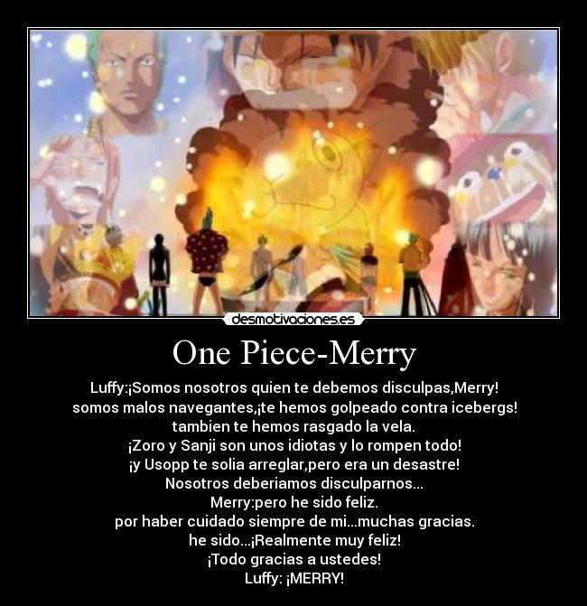 One Piece-Merry - Luffy:¡Somos nosotros quien te debemos disculpas,Merry!
somos malos navegantes,¡te hemos golpeado contra icebergs!
tambien te hemos rasgado la vela.
¡Zoro y Sanji son unos idiotas y lo rompen todo!
¡y Usopp te solia arreglar,pero era un desastre!
Nosotros deberiamos disculparnos...
Merry:pero he sido feliz.
por haber cuidado siempre de mi...muchas gracias.
he sido...¡Realmente muy feliz!
¡Todo gracias a ustedes!
Luffy: ¡MERRY!