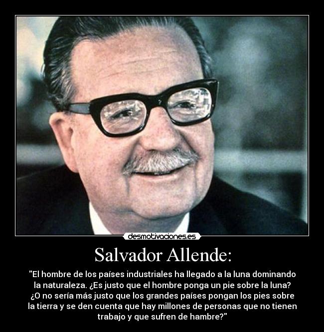 Salvador Allende: - El hombre de los países industriales ha llegado a la luna dominando
la naturaleza. ¿Es justo que el hombre ponga un pie sobre la luna?
¿O no sería más justo que los grandes países pongan los pies sobre
la tierra y se den cuenta que hay millones de personas que no tienen
trabajo y que sufren de hambre?