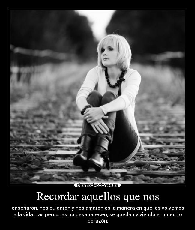 Recordar aquellos que nos - enseñaron, nos cuidaron y nos amaron es la manera en que los volvemos
a la vida. Las personas no desaparecen, se quedan viviendo en nuestro
corazón.